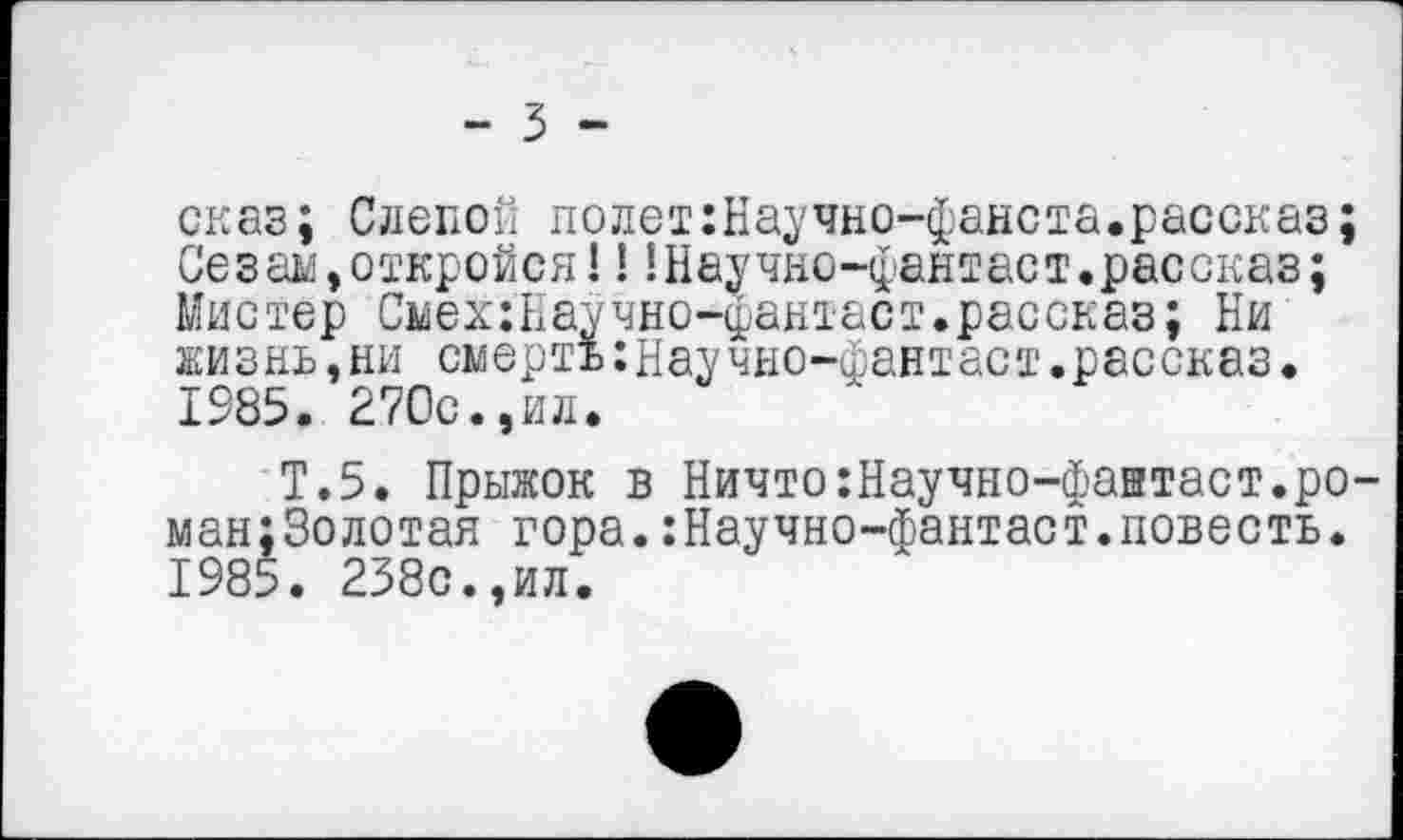 ﻿- 3 -
сказ; Слепой полет:Научно-фанста.рассказ;
Сезам,откройся!!!Научно-фантаст.рассказ;
Мистер Смех:Научно-фантаст.рассказ; Ни жизнь,ни смерть:научно-фантаст.рассказ. 1985. 270с.,ил.
Т.5. Прыжок в Ничто:Научно-фантаст.ро-ман;3олотая гора.:Научно-фантаст.повесть. 1985. 238с.,ил.